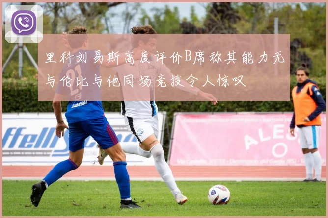 里科刘易斯高度评价B席称其能力无与伦比与他同场竞技令人惊叹