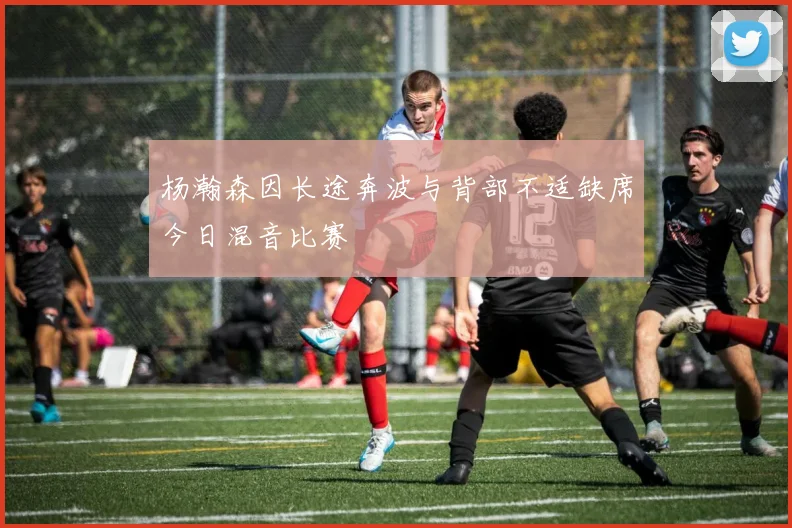 杨瀚森因长途奔波与背部不适缺席今日混音比赛