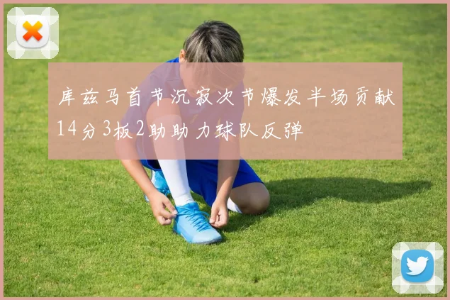 库兹马首节沉寂次节爆发半场贡献14分3板2助助力球队反弹