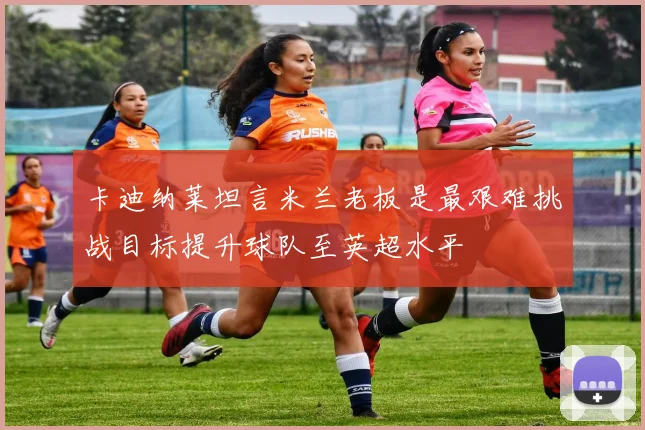 卡迪纳莱坦言米兰老板是最艰难挑战目标提升球队至英超水平