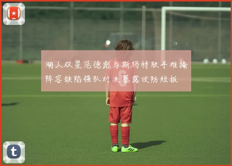 湖人双星范德彪与斯玛特联手难掩阵容缺陷强队对决暴露攻防短板