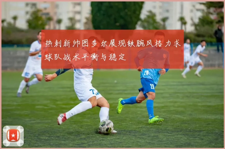 热刺新帅图多尔展现铁腕风格力求球队战术平衡与稳定
