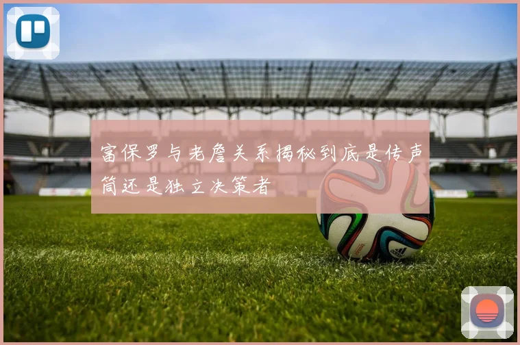 富保罗与老詹关系揭秘到底是传声筒还是独立决策者