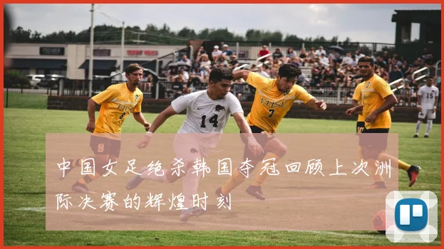 中国女足绝杀韩国夺冠回顾上次洲际决赛的辉煌时刻