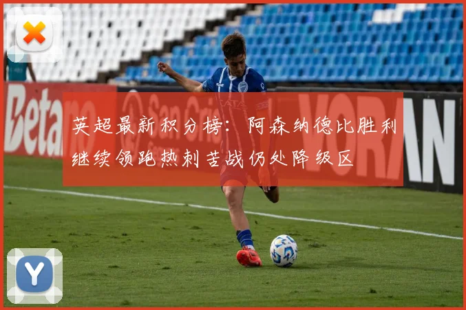 英超最新积分榜：阿森纳德比胜利继续领跑热刺苦战仍处降级区