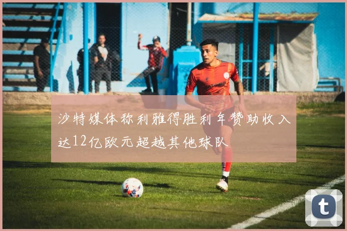 沙特媒体称利雅得胜利年赞助收入达12亿欧元超越其他球队