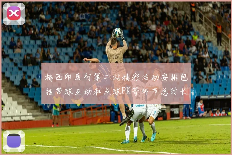 梅西印度行第二站精彩活动安排包括带球互动和点球PK等环节总时长80分钟