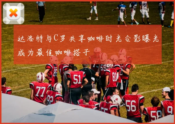 达洛特与C罗共享咖啡时光合影曝光成为最佳咖啡搭子