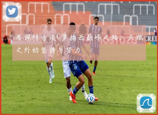 洛佩特吉谈C罗梅西巅峰之路：天赋之外的坚持与努力