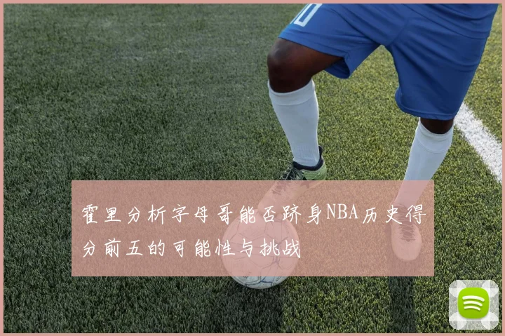 霍里分析字母哥能否跻身NBA历史得分前五的可能性与挑战