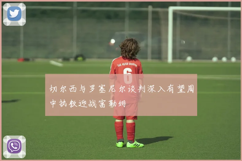 切尔西与罗塞尼尔谈判深入有望周中执教迎战富勒姆