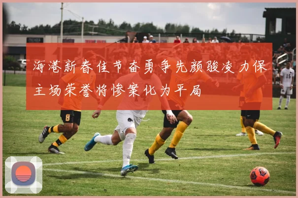 海港新春佳节奋勇争先颜骏凌力保主场荣誉将惨案化为平局