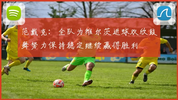 范戴克：全队为维尔茨进球欢欣鼓舞努力保持稳定继续赢得胜利