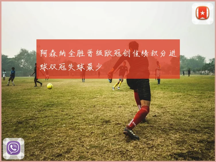 阿森纳全胜晋级欧冠创佳绩积分进球双冠失球最少
