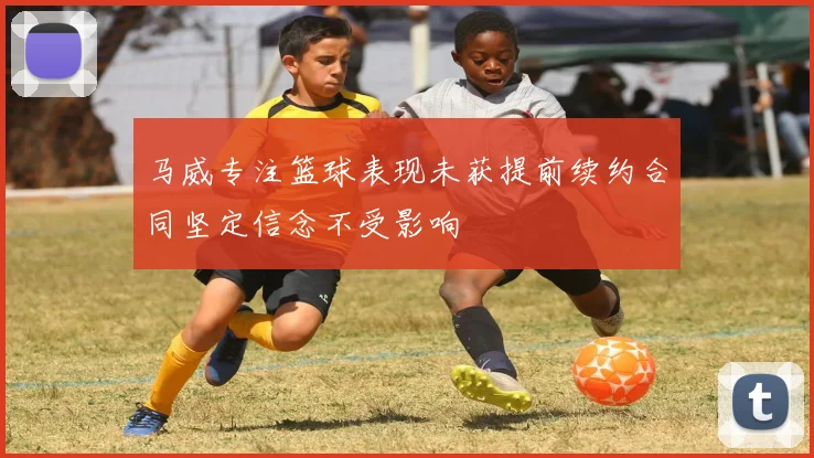 马威专注篮球表现未获提前续约合同坚定信念不受影响