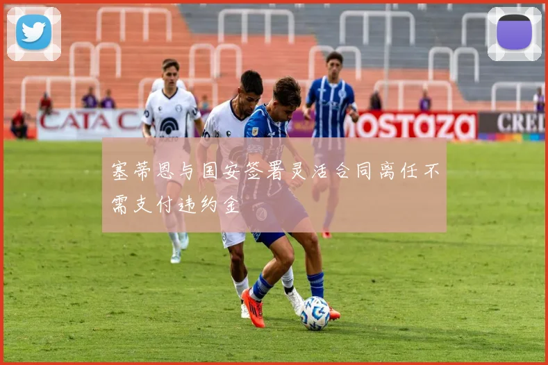 塞蒂恩与国安签署灵活合同离任不需支付违约金
