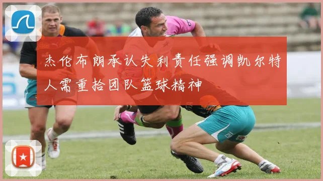 杰伦布朗承认失利责任强调凯尔特人需重拾团队篮球精神