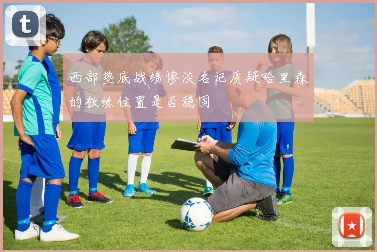 西部垫底战绩惨淡名记质疑哈里森的教练位置是否稳固