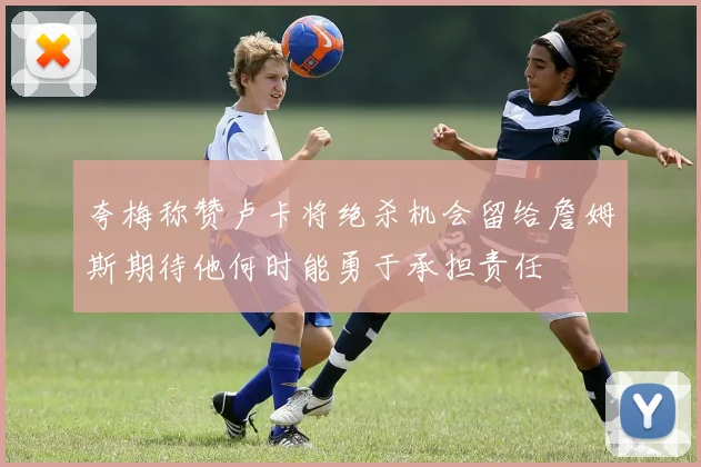 夸梅称赞卢卡将绝杀机会留给詹姆斯期待他何时能勇于承担责任