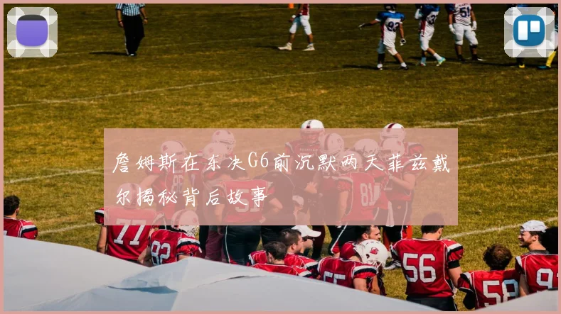 詹姆斯在东决G6前沉默两天菲兹戴尔揭秘背后故事