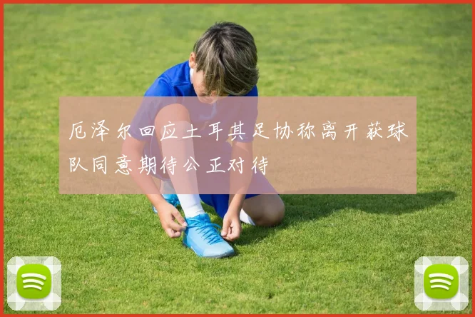 厄泽尔回应土耳其足协称离开获球队同意期待公正对待