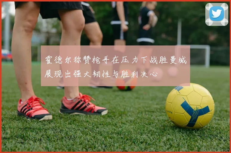 霍德尔称赞枪手在压力下战胜曼城展现出强大韧性与胜利决心