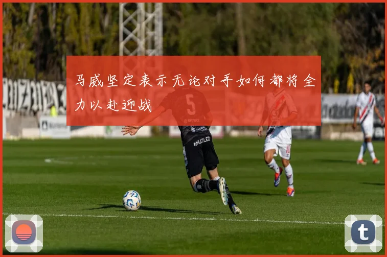 马威坚定表示无论对手如何都将全力以赴迎战