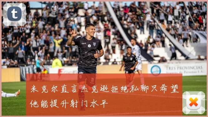 米克尔直言杰克逊拒绝私聊只希望他能提升射门水平