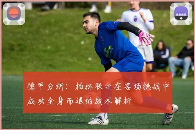 德甲分析：柏林联合在客场挑战中成功全身而退的战术解析