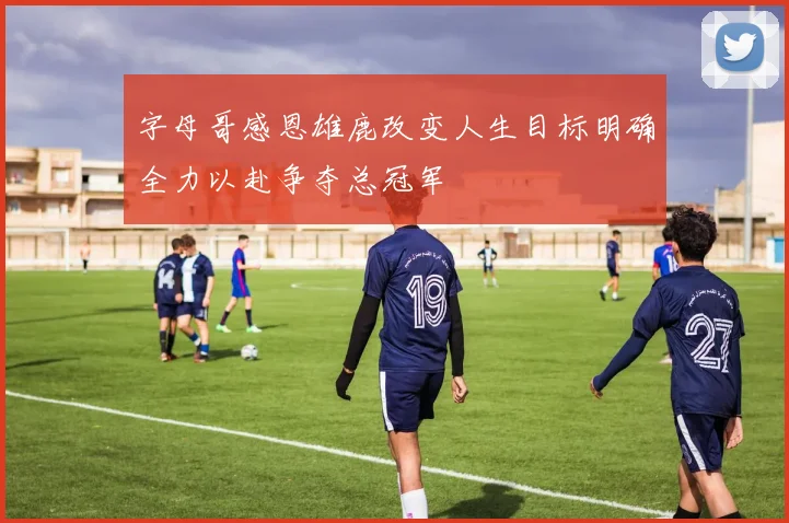 字母哥感恩雄鹿改变人生目标明确全力以赴争夺总冠军