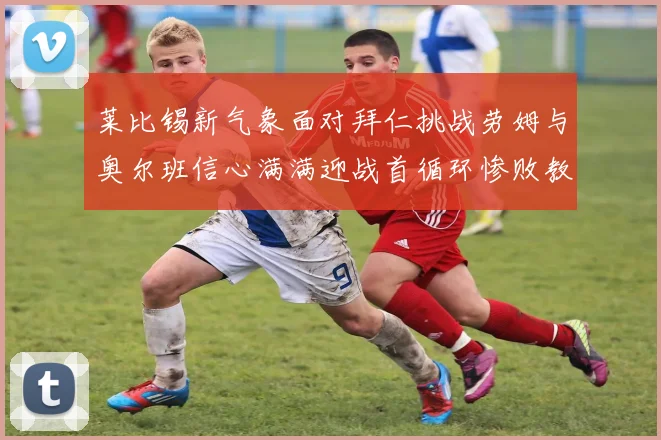 莱比锡新气象面对拜仁挑战劳姆与奥尔班信心满满迎战首循环惨败教训