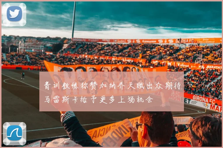 青训教练称赞加纳乔天赋出众期待马雷斯卡给予更多上场机会