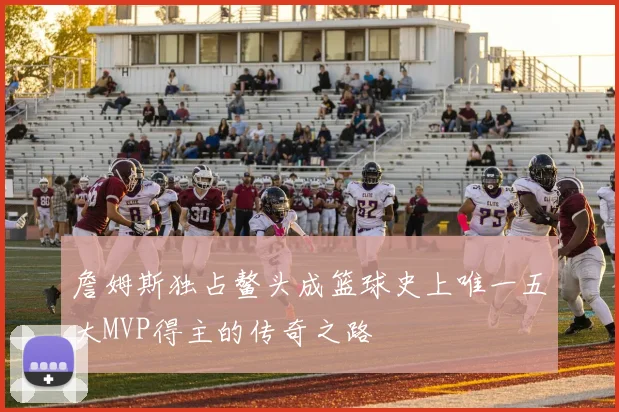 詹姆斯独占鳌头成篮球史上唯一五大MVP得主的传奇之路