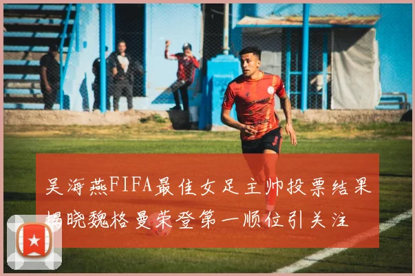 吴海燕FIFA最佳女足主帅投票结果揭晓魏格曼荣登第一顺位引关注