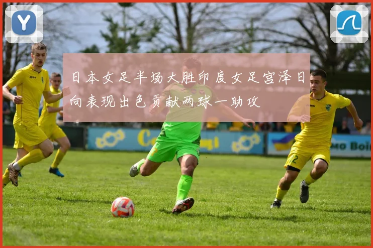 日本女足半场大胜印度女足宫泽日向表现出色贡献两球一助攻