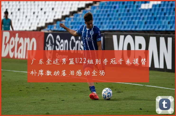 广东全运男篮U22组别夺冠于米提替补席激动落泪感动全场