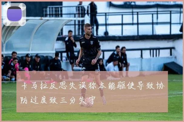 卡马拉反思失误称本能驱使导致协防过度致三分失守