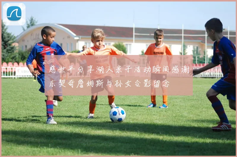 慈世平分享湖人亲子活动瞬间感谢东契奇詹姆斯与孙女合影留念