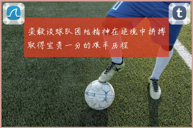 栾毅谈球队团结精神在逆境中拼搏取得宝贵一分的艰辛历程