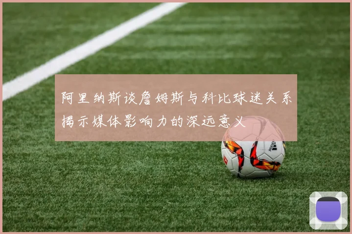 阿里纳斯谈詹姆斯与科比球迷关系揭示媒体影响力的深远意义