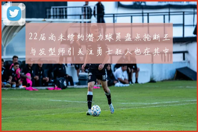 22届尚未续约潜力球员盘点抢断王与发型师引关注勇士狂人也在其中