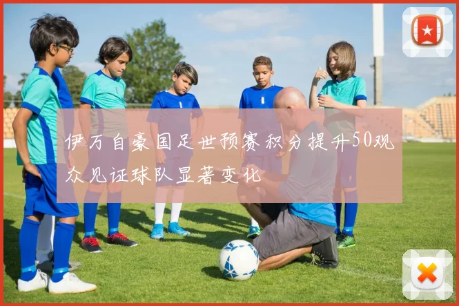 伊万自豪国足世预赛积分提升50观众见证球队显著变化