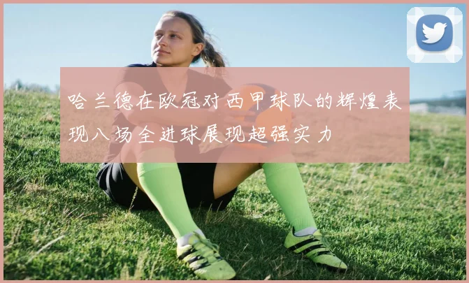 哈兰德在欧冠对西甲球队的辉煌表现八场全进球展现超强实力